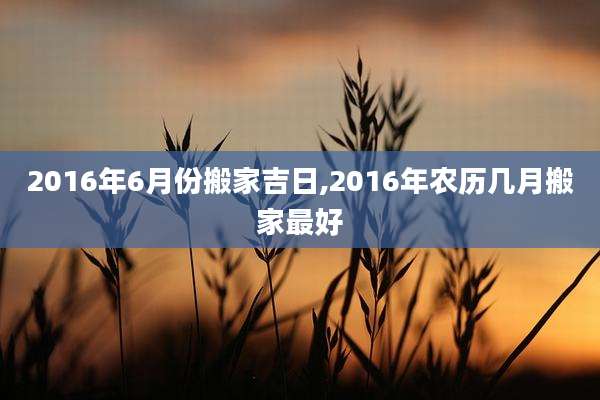 2016年6月份搬家吉日,2016年农历几月搬家最好