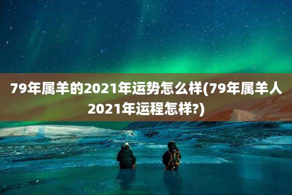 79年属羊的2021年运势怎么样(79年属羊人2021年运程怎样?)