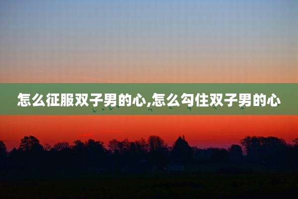 怎么征服双子男的心,怎么勾住双子男的心