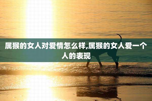 属猴的女人对爱情怎么样,属猴的女人爱一个人的表现