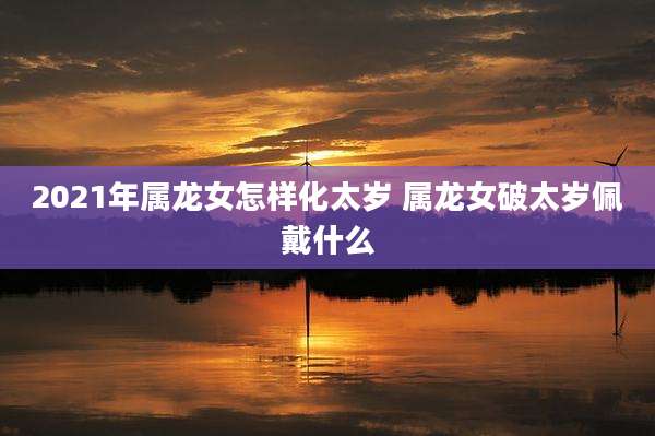 2021年属龙女怎样化太岁 属龙女破太岁佩戴什么