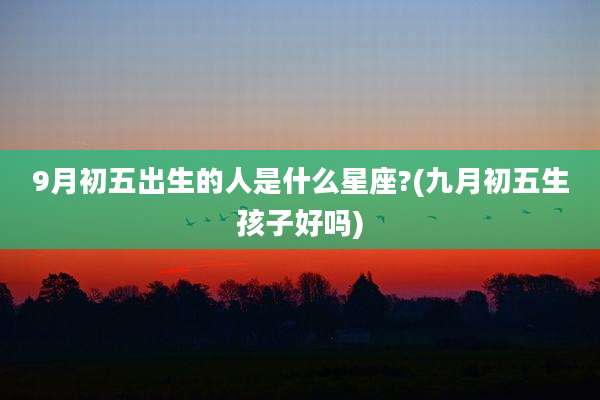 9月初五出生的人是什么星座?(九月初五生孩子好吗)