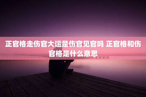 正官格走伤官大运是伤官见官吗 正官格和伤官格是什么意思