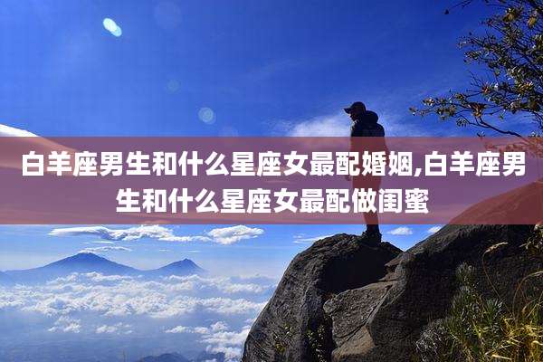 白羊座男生和什么星座女最配婚姻,白羊座男生和什么星座女最配做闺蜜