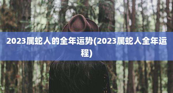 2023属蛇人的全年运势(2023属蛇人全年运程)