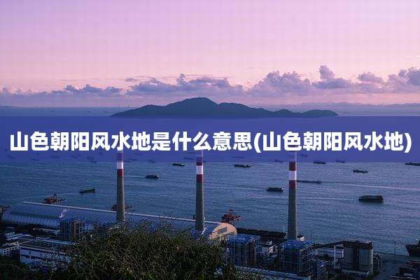 山色朝阳风水地是什么意思(山色朝阳风水地)