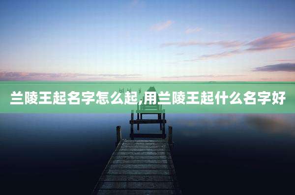 兰陵王起名字怎么起,用兰陵王起什么名字好
