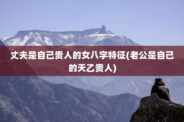 丈夫是自己贵人的女八字特征(老公是自己的天乙贵人)