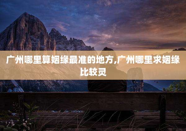 广州哪里算姻缘最准的地方,广州哪里求姻缘比较灵