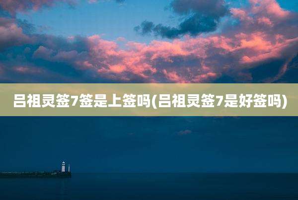 吕祖灵签7签是上签吗(吕祖灵签7是好签吗)