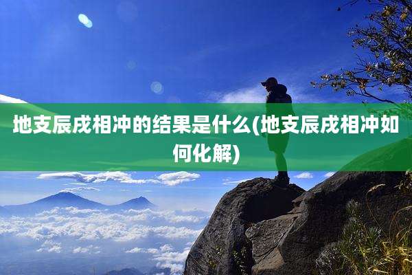 地支辰戌相冲的结果是什么(地支辰戌相冲如何化解)