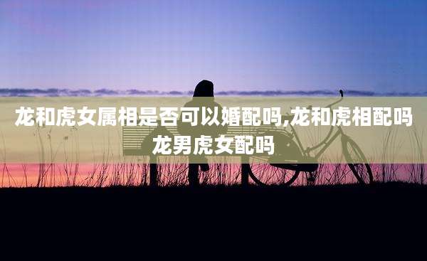 龙和虎女属相是否可以婚配吗,龙和虎相配吗龙男虎女配吗