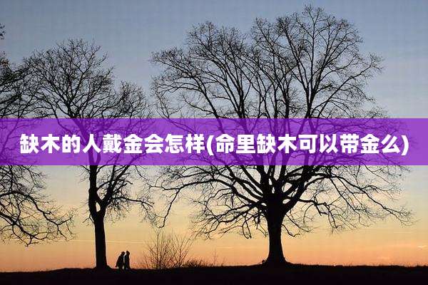 缺木的人戴金会怎样(命里缺木可以带金么)