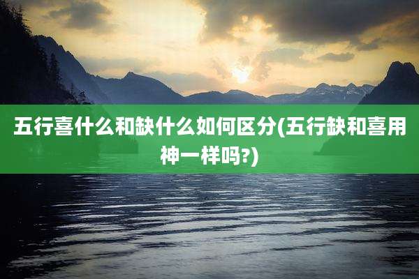五行喜什么和缺什么如何区分(五行缺和喜用神一样吗?)
