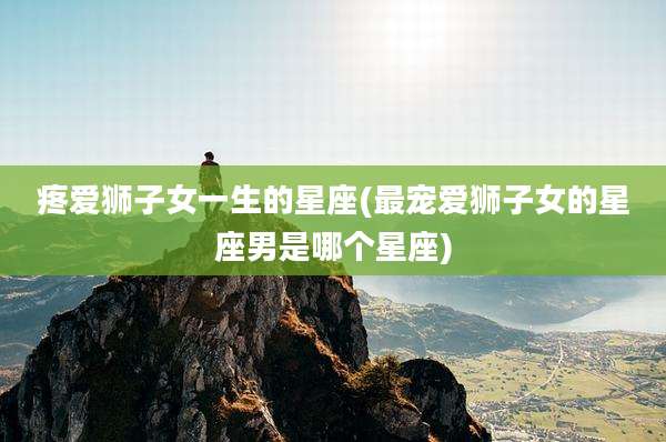 疼爱狮子女一生的星座(最宠爱狮子女的星座男是哪个星座)