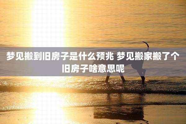 梦见搬到旧房子是什么预兆 梦见搬家搬了个旧房子啥意思呢