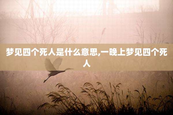 梦见四个死人是什么意思,一晚上梦见四个死人
