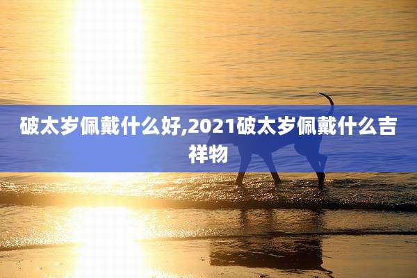 破太岁佩戴什么好,2021破太岁佩戴什么吉祥物