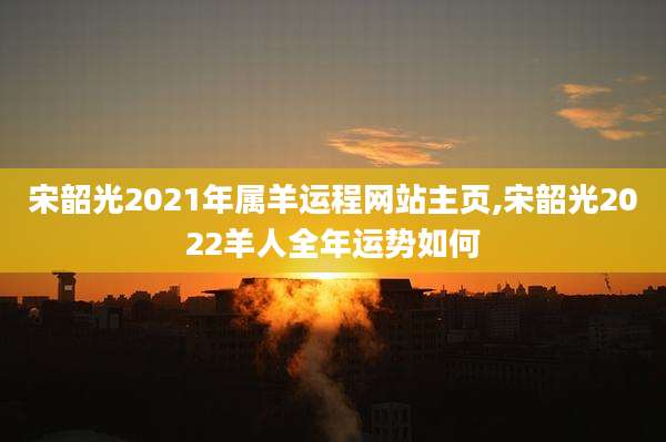 宋韶光2021年属羊运程网站主页,宋韶光2022羊人全年运势如何