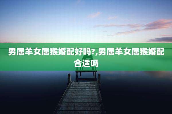 男属羊女属猴婚配好吗?,男属羊女属猴婚配合适吗