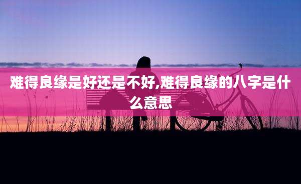 难得良缘是好还是不好,难得良缘的八字是什么意思