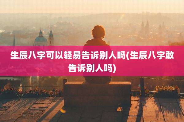 生辰八字可以轻易告诉别人吗(生辰八字敢告诉别人吗)
