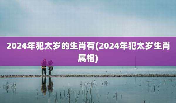 2024年犯太岁的生肖有(2024年犯太岁生肖属相)