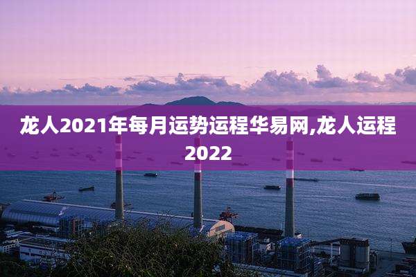 龙人2021年每月运势运程华易网,龙人运程2022