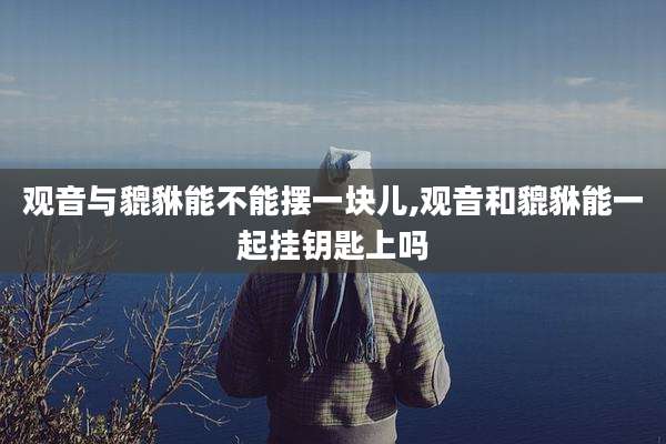 观音与貔貅能不能摆一块儿,观音和貔貅能一起挂钥匙上吗
