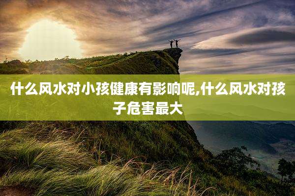 什么风水对小孩健康有影响呢,什么风水对孩子危害最大