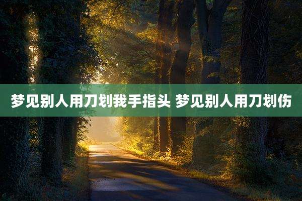 梦见别人用刀划我手指头 梦见别人用刀划伤
