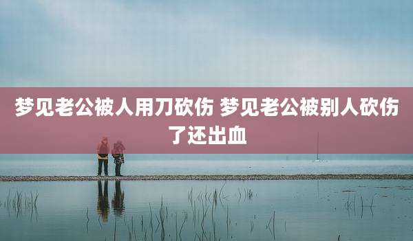 梦见老公被人用刀砍伤 梦见老公被别人砍伤了还出血