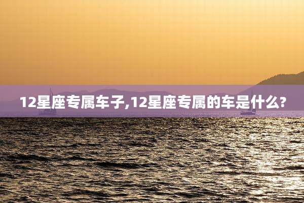 12星座专属车子,12星座专属的车是什么?