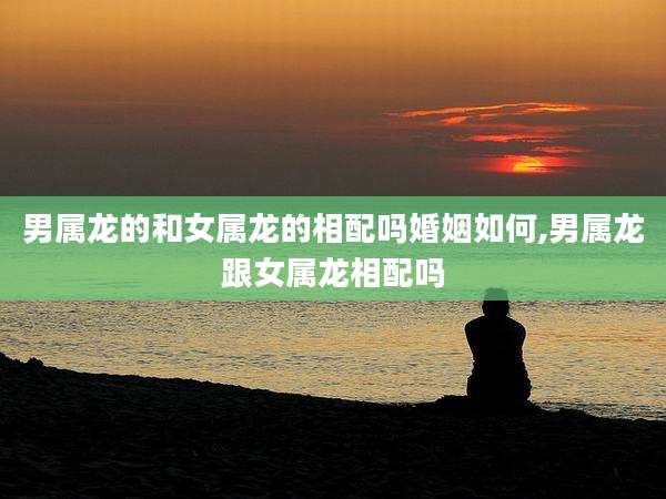 男属龙的和女属龙的相配吗婚姻如何,男属龙跟女属龙相配吗