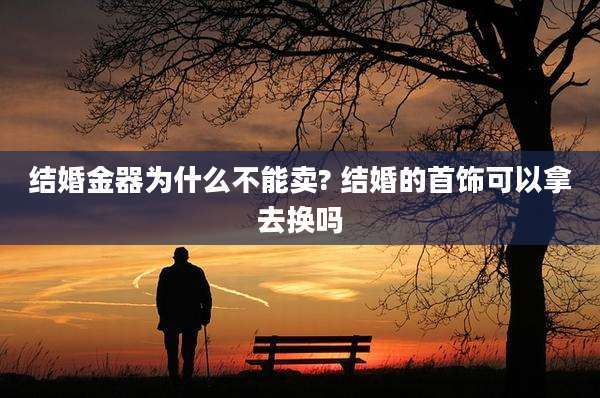 结婚金器为什么不能卖? 结婚的首饰可以拿去换吗