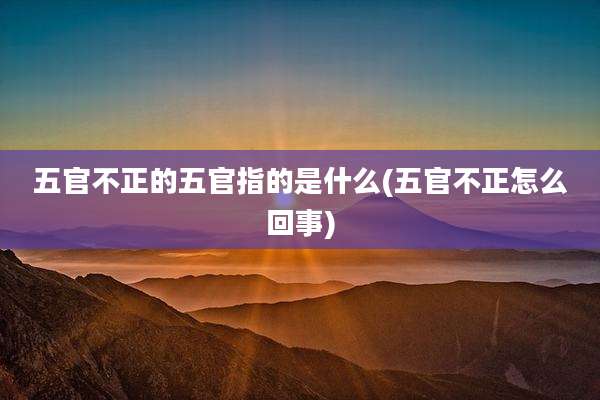 五官不正的五官指的是什么(五官不正怎么回事)
