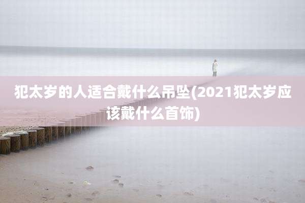 犯太岁的人适合戴什么吊坠(2021犯太岁应该戴什么首饰)