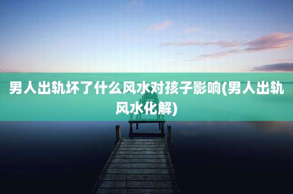 男人出轨坏了什么风水对孩子影响(男人出轨风水化解)