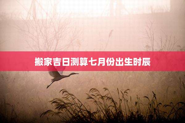 搬家吉日测算七月份出生时辰