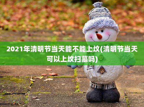 2021年清明节当天能不能上坟(清明节当天可以上坟扫墓吗)