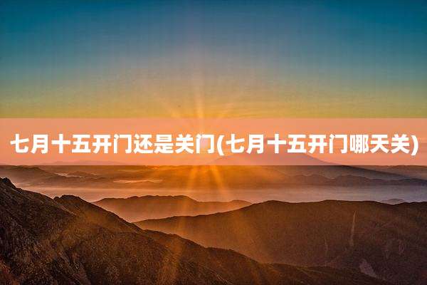 七月十五开门还是关门(七月十五开门哪天关)
