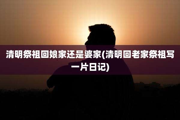 清明祭祖回娘家还是婆家(清明回老家祭祖写一片日记)