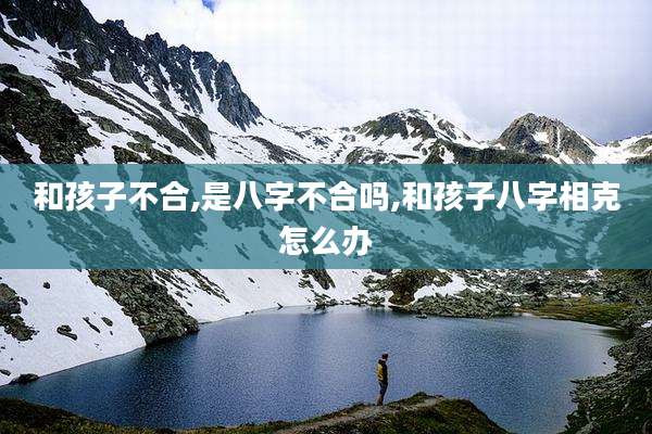 和孩子不合,是八字不合吗,和孩子八字相克怎么办