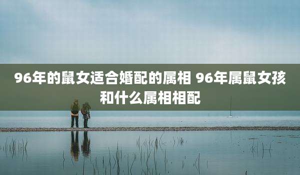 96年的鼠女适合婚配的属相 96年属鼠女孩和什么属相相配