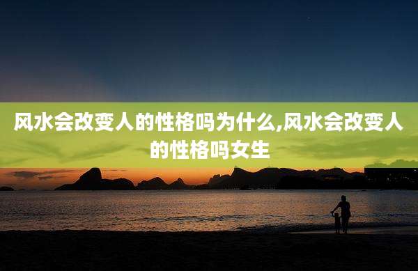 风水会改变人的性格吗为什么,风水会改变人的性格吗女生