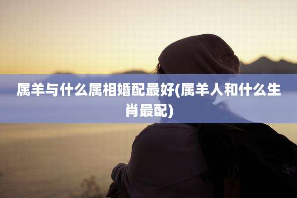 属羊与什么属相婚配最好(属羊人和什么生肖最配)