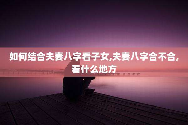 如何结合夫妻八字看子女,夫妻八字合不合,看什么地方