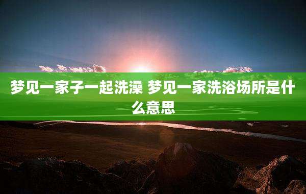 梦见一家子一起洗澡 梦见一家洗浴场所是什么意思