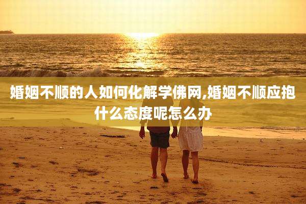 婚姻不顺的人如何化解学佛网,婚姻不顺应抱什么态度呢怎么办