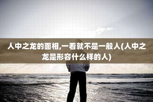 人中之龙的面相,一看就不是一般人(人中之龙是形容什么样的人)